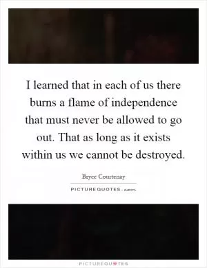 I learned that in each of us there burns a flame of independence that must never be allowed to go out. That as long as it exists within us we cannot be destroyed Picture Quote #1