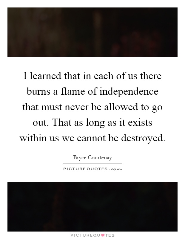 I learned that in each of us there burns a flame of independence that must never be allowed to go out. That as long as it exists within us we cannot be destroyed Picture Quote #1