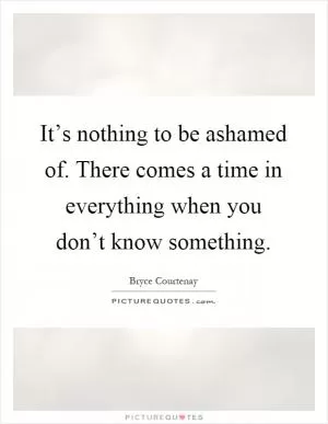 It’s nothing to be ashamed of. There comes a time in everything when you don’t know something Picture Quote #1