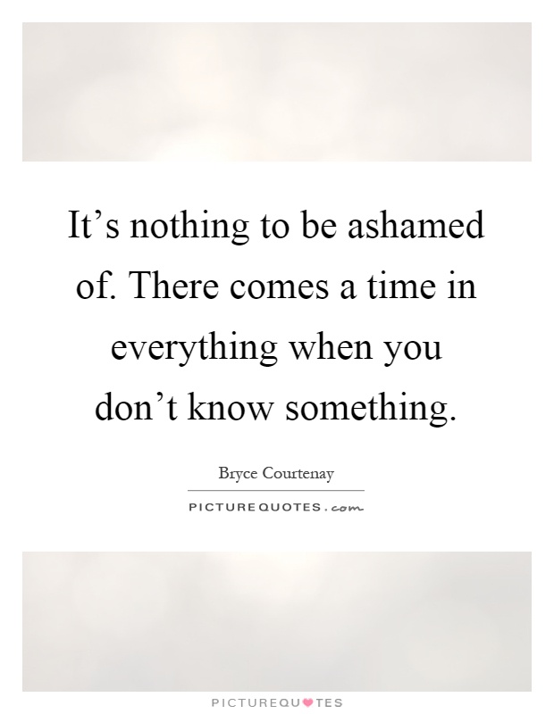 It's nothing to be ashamed of. There comes a time in everything when you don't know something Picture Quote #1