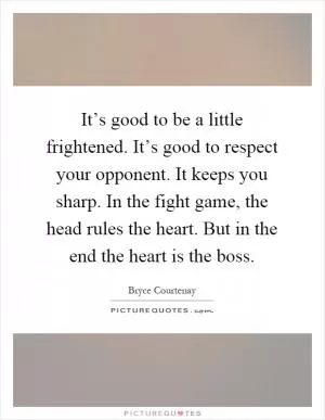 It’s good to be a little frightened. It’s good to respect your opponent. It keeps you sharp. In the fight game, the head rules the heart. But in the end the heart is the boss Picture Quote #1