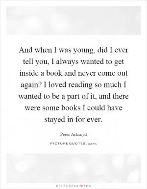 And when I was young, did I ever tell you, I always wanted to get inside a book and never come out again? I loved reading so much I wanted to be a part of it, and there were some books I could have stayed in for ever Picture Quote #1