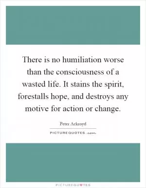 There is no humiliation worse than the consciousness of a wasted life. It stains the spirit, forestalls hope, and destroys any motive for action or change Picture Quote #1