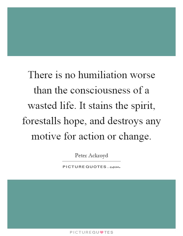 There is no humiliation worse than the consciousness of a wasted life. It stains the spirit, forestalls hope, and destroys any motive for action or change Picture Quote #1