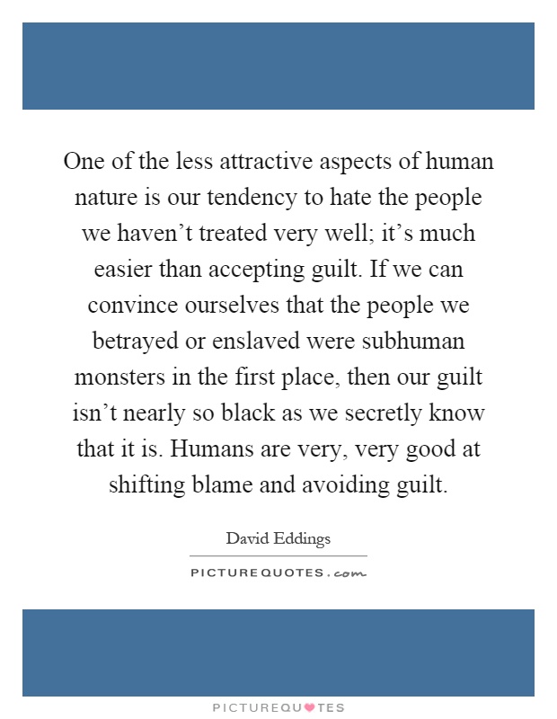 One of the less attractive aspects of human nature is our tendency to hate the people we haven't treated very well; it's much easier than accepting guilt. If we can convince ourselves that the people we betrayed or enslaved were subhuman monsters in the first place, then our guilt isn't nearly so black as we secretly know that it is. Humans are very, very good at shifting blame and avoiding guilt Picture Quote #1