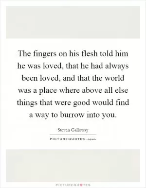 The fingers on his flesh told him he was loved, that he had always been loved, and that the world was a place where above all else things that were good would find a way to burrow into you Picture Quote #1