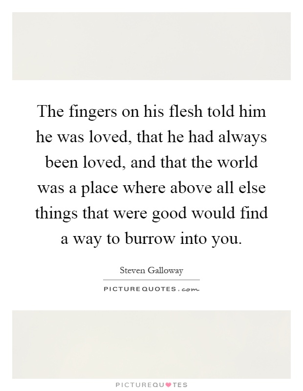 The fingers on his flesh told him he was loved, that he had always been loved, and that the world was a place where above all else things that were good would find a way to burrow into you Picture Quote #1