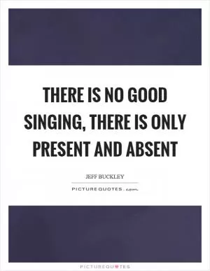 There is no good singing, there is only present and absent Picture Quote #1