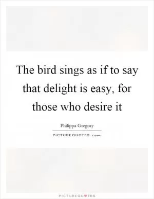 The bird sings as if to say that delight is easy, for those who desire it Picture Quote #1