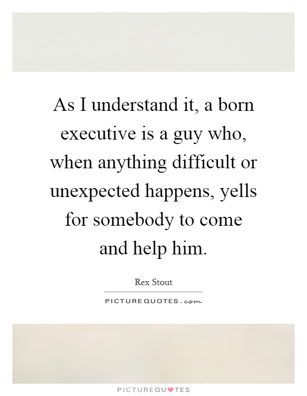 As I understand it, a born executive is a guy who, when anything difficult or unexpected happens, yells for somebody to come and help him Picture Quote #1