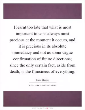 I learnt too late that what is most important to us is always most precious at the moment it occurs, and it is precious in its absolute immediacy and not as some vague confirmation of future directions; since the only certain fact, aside from death, is the flimsiness of everything Picture Quote #1