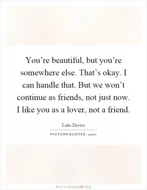You’re beautiful, but you’re somewhere else. That’s okay. I can handle that. But we won’t continue as friends, not just now. I like you as a lover, not a friend Picture Quote #1