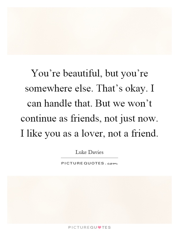 You're beautiful, but you're somewhere else. That's okay. I can handle that. But we won't continue as friends, not just now. I like you as a lover, not a friend Picture Quote #1