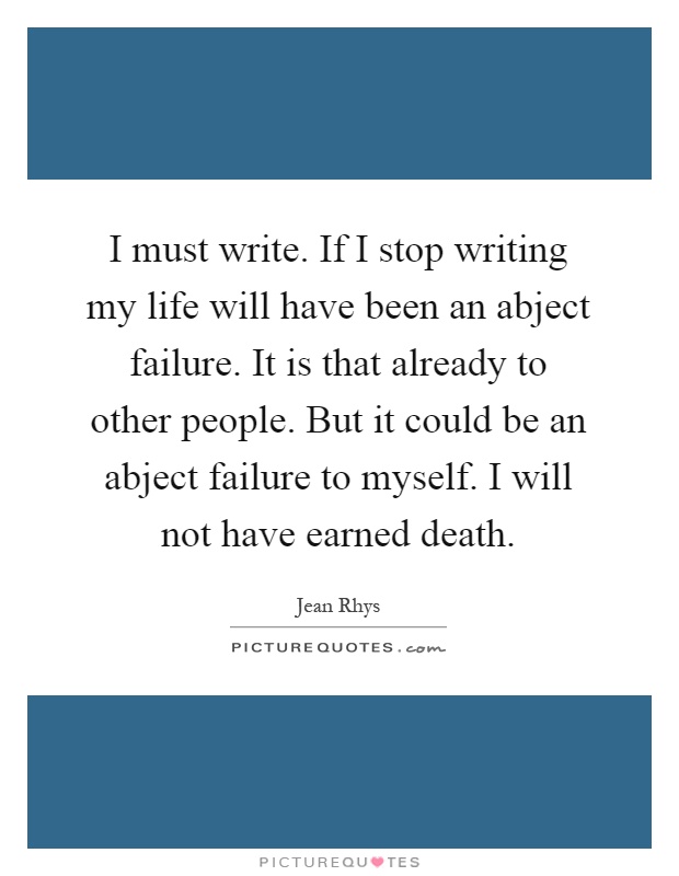 I must write. If I stop writing my life will have been an abject failure. It is that already to other people. But it could be an abject failure to myself. I will not have earned death Picture Quote #1