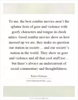 To me, the best zombie movies aren’t the splatter fests of gore and violence with goofy characters and tongue in cheek antics. Good zombie movies show us how messed up we are, they make us question our station in society… and our society’s station in the world. They show us gore and violence and all that cool stuff too… but there’s always an undercurrent of social commentary and thoughtfulness Picture Quote #1