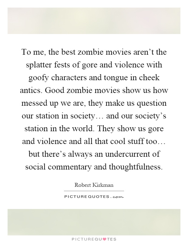 To me, the best zombie movies aren't the splatter fests of gore and violence with goofy characters and tongue in cheek antics. Good zombie movies show us how messed up we are, they make us question our station in society… and our society's station in the world. They show us gore and violence and all that cool stuff too… but there's always an undercurrent of social commentary and thoughtfulness Picture Quote #1