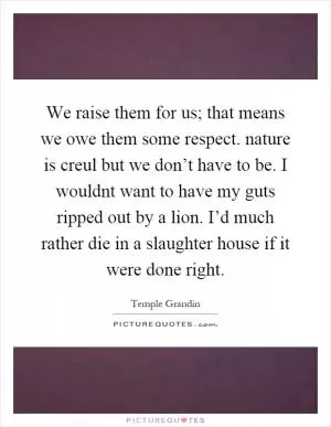 We raise them for us; that means we owe them some respect. nature is creul but we don’t have to be. I wouldnt want to have my guts ripped out by a lion. I’d much rather die in a slaughter house if it were done right Picture Quote #1