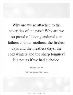 Why are we so attached to the severities of the past? Why are we so proud of having endured our fathers and our mothers, the fireless days and the meatless days, the cold winters and the sharp tongues? It’s not as if we had a choice Picture Quote #1