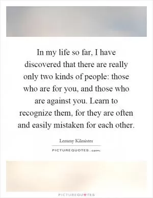 In my life so far, I have discovered that there are really only two kinds of people: those who are for you, and those who are against you. Learn to recognize them, for they are often and easily mistaken for each other Picture Quote #1