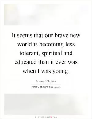 It seems that our brave new world is becoming less tolerant, spiritual and educated than it ever was when I was young Picture Quote #1