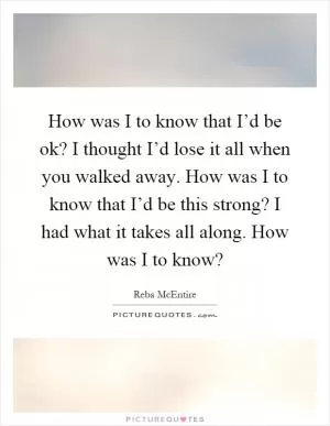 How was I to know that I’d be ok? I thought I’d lose it all when you walked away. How was I to know that I’d be this strong? I had what it takes all along. How was I to know? Picture Quote #1