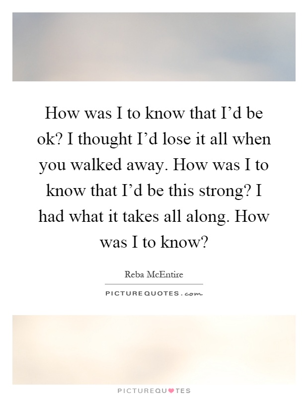 How was I to know that I'd be ok? I thought I'd lose it all when you walked away. How was I to know that I'd be this strong? I had what it takes all along. How was I to know? Picture Quote #1