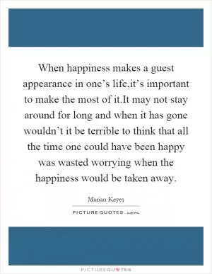 When happiness makes a guest appearance in one’s life,it’s important to make the most of it.It may not stay around for long and when it has gone wouldn’t it be terrible to think that all the time one could have been happy was wasted worrying when the happiness would be taken away Picture Quote #1