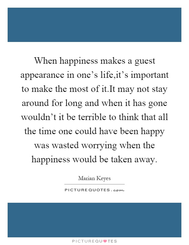 When happiness makes a guest appearance in one's life,it's important to make the most of it.It may not stay around for long and when it has gone wouldn't it be terrible to think that all the time one could have been happy was wasted worrying when the happiness would be taken away Picture Quote #1