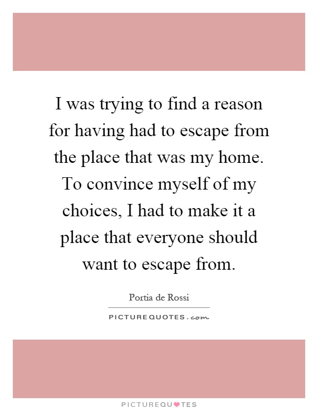I was trying to find a reason for having had to escape from the place that was my home. To convince myself of my choices, I had to make it a place that everyone should want to escape from Picture Quote #1
