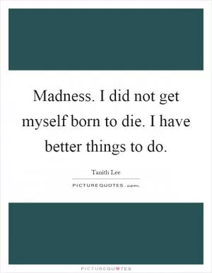 Madness. I did not get myself born to die. I have better things to do Picture Quote #1