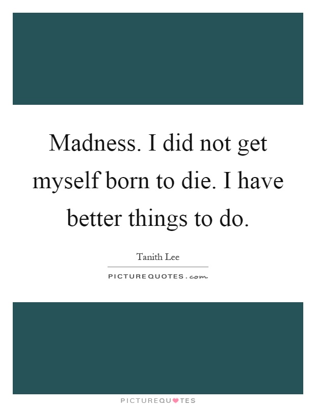 Madness. I did not get myself born to die. I have better things to do Picture Quote #1