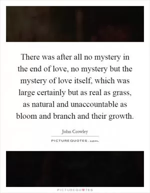 There was after all no mystery in the end of love, no mystery but the mystery of love itself, which was large certainly but as real as grass, as natural and unaccountable as bloom and branch and their growth Picture Quote #1