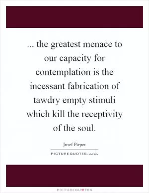 ... the greatest menace to our capacity for contemplation is the incessant fabrication of tawdry empty stimuli which kill the receptivity of the soul Picture Quote #1