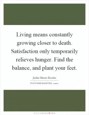 Living means constantly growing closer to death. Satisfaction only temporarily relieves hunger. Find the balance, and plant your feet Picture Quote #1