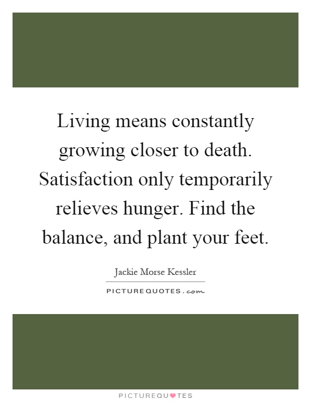 Living means constantly growing closer to death. Satisfaction only temporarily relieves hunger. Find the balance, and plant your feet Picture Quote #1