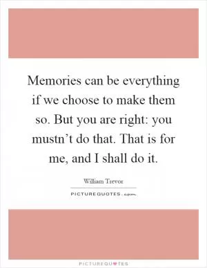 Memories can be everything if we choose to make them so. But you are right: you mustn’t do that. That is for me, and I shall do it Picture Quote #1