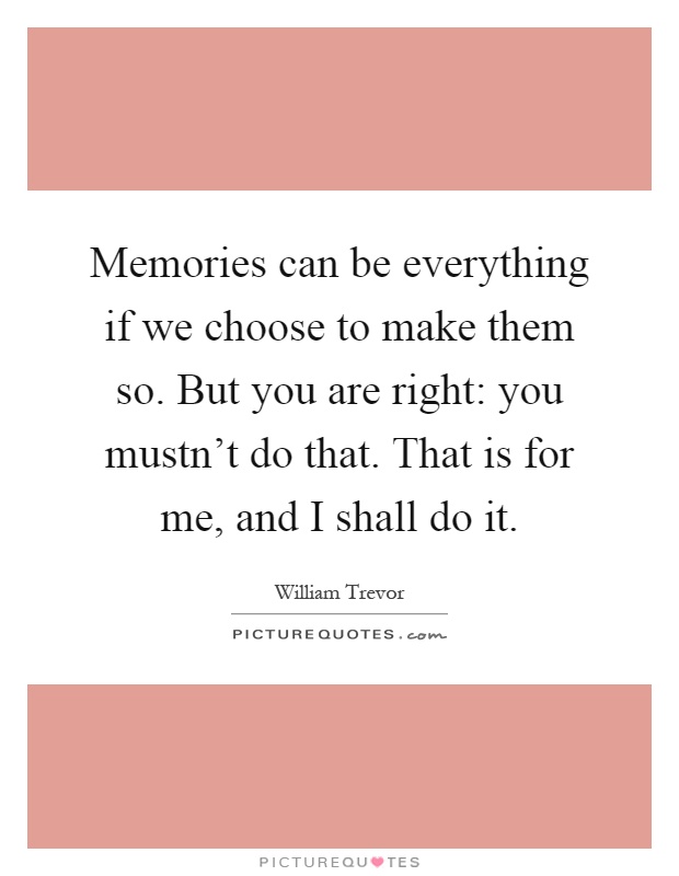Memories can be everything if we choose to make them so. But you are right: you mustn't do that. That is for me, and I shall do it Picture Quote #1