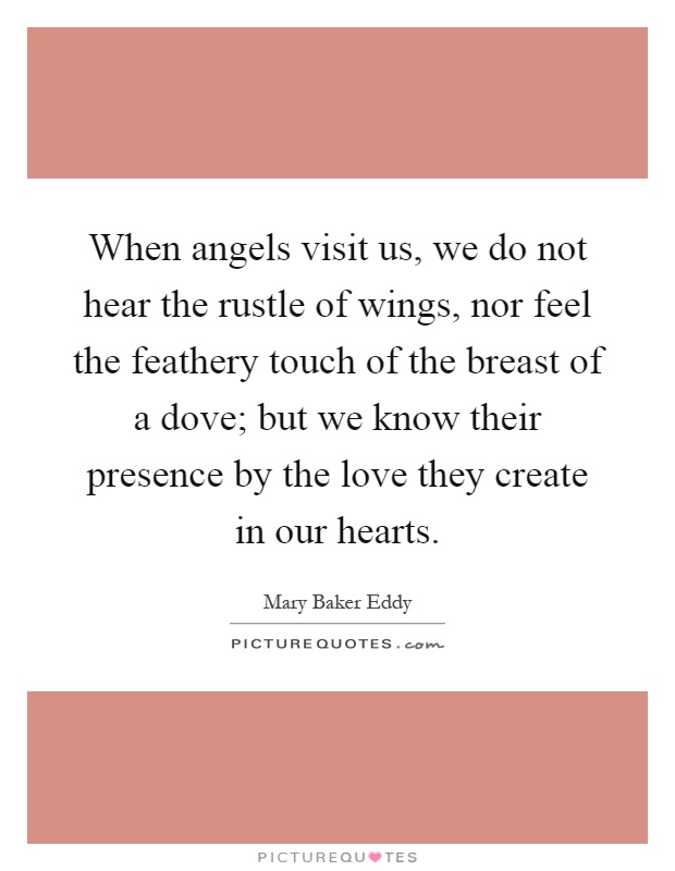 When angels visit us, we do not hear the rustle of wings, nor feel the feathery touch of the breast of a dove; but we know their presence by the love they create in our hearts Picture Quote #1