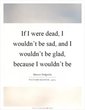 If I were dead, I wouldn’t be sad, and I wouldn’t be glad, because I wouldn’t be Picture Quote #1