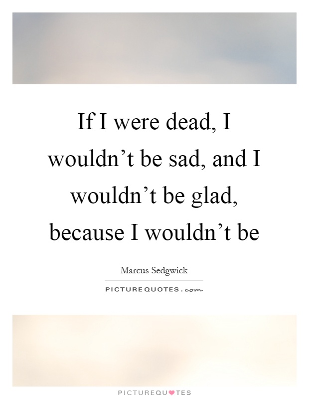 If I were dead, I wouldn't be sad, and I wouldn't be glad, because I wouldn't be Picture Quote #1