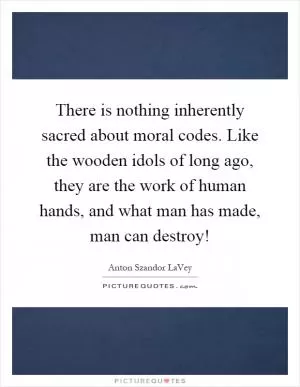 There is nothing inherently sacred about moral codes. Like the wooden idols of long ago, they are the work of human hands, and what man has made, man can destroy! Picture Quote #1