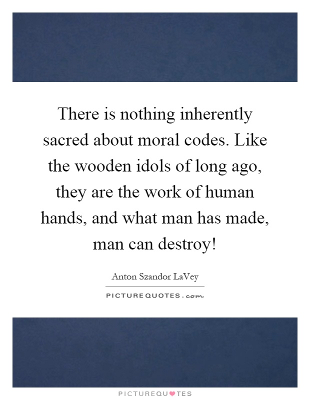 There is nothing inherently sacred about moral codes. Like the wooden idols of long ago, they are the work of human hands, and what man has made, man can destroy! Picture Quote #1