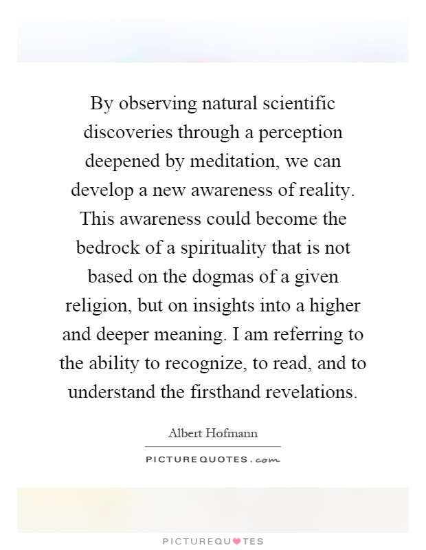 By observing natural scientific discoveries through a perception deepened by meditation, we can develop a new awareness of reality. This awareness could become the bedrock of a spirituality that is not based on the dogmas of a given religion, but on insights into a higher and deeper meaning. I am referring to the ability to recognize, to read, and to understand the firsthand revelations Picture Quote #1