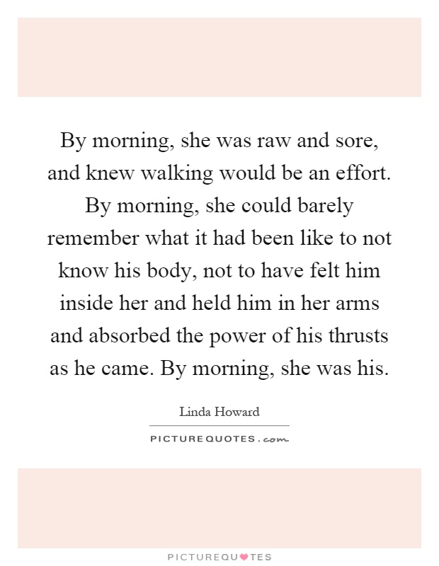 By morning, she was raw and sore, and knew walking would be an effort. By morning, she could barely remember what it had been like to not know his body, not to have felt him inside her and held him in her arms and absorbed the power of his thrusts as he came. By morning, she was his Picture Quote #1