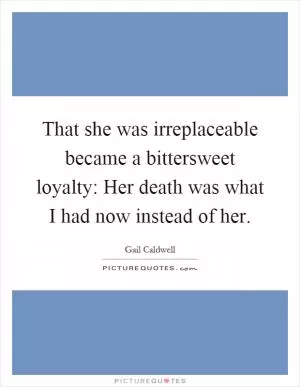 That she was irreplaceable became a bittersweet loyalty: Her death was what I had now instead of her Picture Quote #1