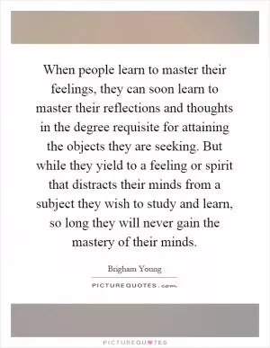 When people learn to master their feelings, they can soon learn to master their reflections and thoughts in the degree requisite for attaining the objects they are seeking. But while they yield to a feeling or spirit that distracts their minds from a subject they wish to study and learn, so long they will never gain the mastery of their minds Picture Quote #1