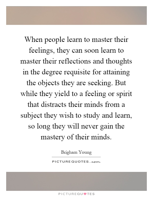 When people learn to master their feelings, they can soon learn to master their reflections and thoughts in the degree requisite for attaining the objects they are seeking. But while they yield to a feeling or spirit that distracts their minds from a subject they wish to study and learn, so long they will never gain the mastery of their minds Picture Quote #1