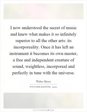 I now understood the secret of music and knew what makes it so infinitely superior to all the other arts: its incorporeality. Once it has left an instrument it becomes its own master, a free and independent creature of sound, weightless, incorporeal and perfectly in tune with the universe Picture Quote #1
