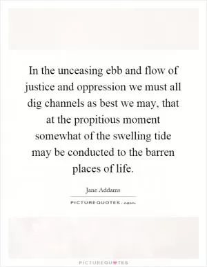 In the unceasing ebb and flow of justice and oppression we must all dig channels as best we may, that at the propitious moment somewhat of the swelling tide may be conducted to the barren places of life Picture Quote #1