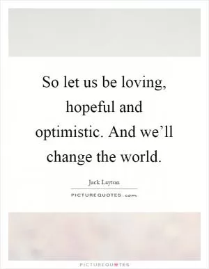 So let us be loving, hopeful and optimistic. And we’ll change the world Picture Quote #1